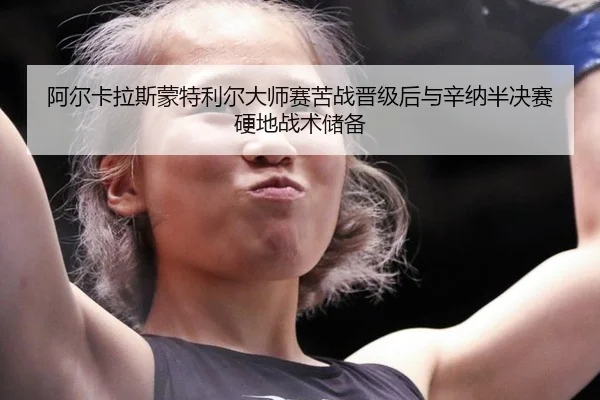 阿尔卡拉斯蒙特利尔大师赛苦战晋级后与辛纳半决赛硬地战术储备